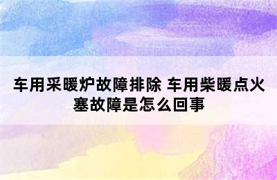 车用采暖炉故障排除 车用柴暖点火塞故障是怎么回事